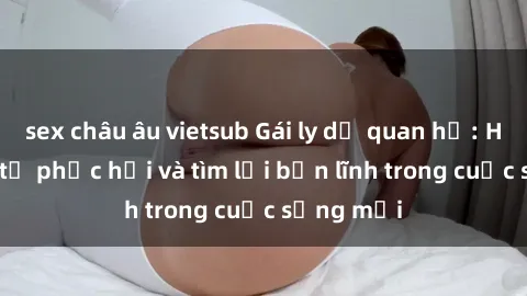 sex châu âu vietsub Gái ly dị quan hệ: Hành trình tự phục hồi và tìm lại bản lĩnh trong cuộc sống mới