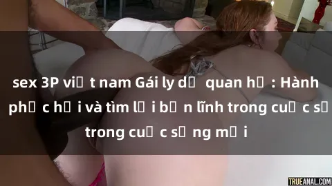 sex 3P việt nam Gái ly dị quan hệ: Hành trình tự phục hồi và tìm lại bản lĩnh trong cuộc sống mới