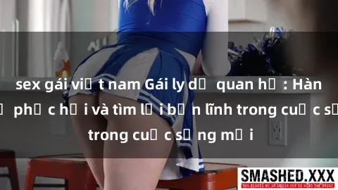 sex gái việt nam Gái ly dị quan hệ: Hành trình tự phục hồi và tìm lại bản lĩnh trong cuộc sống mới