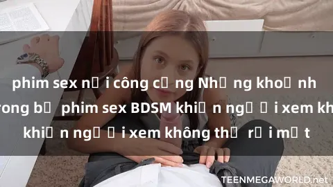 phim sex nơi công cộng Những khoảnh khắc hấp dẫn trong bộ phim sex BDSM khiến người xem không thể rời mắt