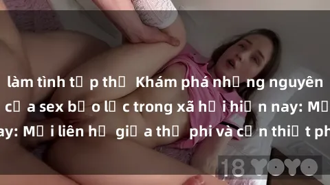 làm tình tập thể Khám phá những nguyên nhân và hậu quả của sex bạo lực trong xã hội hiện nay: Mối liên hệ giữa thị phi và cần thiết phải ngăn chặn.