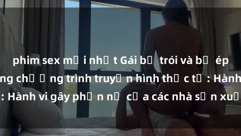 phim sex mới nhất Gái bị trói và bị ép buộc làm tình trong chương trình truyền hình thực tế: Hành vi gây phẫn nộ của các nhà sản xuất và người xem.