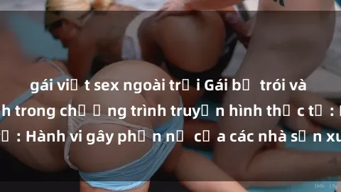 gái việt sex ngoài trời Gái bị trói và bị ép buộc làm tình trong chương trình truyền hình thực tế: Hành vi gây phẫn nộ của các nhà sản xuất và người xem.