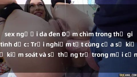sex người da đen Đắm chìm trong thế giới phim sex nô lệ tình dục: Trải nghiệm tột cùng của sự kiểm soát và sự thống trị trong mỗi cảnh quay mãnh liệt