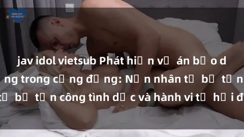 jav idol vietsub Phát hiện vụ án bạo dâm sex gây chấn động trong cộng đồng: Nạn nhân tố bị tấn công tình dục và hành vi tệ hại được tiết lộ