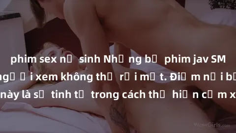 phim sex nữ sinh Những bộ phim jav SM không che khiến người xem không thể rời mắt. Điểm nổi bật của thể loại này là sự tinh tế trong cách thể hiện cảm xúc và sự hấp dẫn của những cảnh quay.