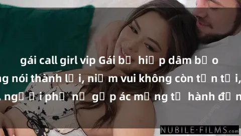 gái call girl vip Gái bị hiếp dâm bạo lực: Nỗi đau không nói thành lời, niềm vui không còn tồn tại, người phụ nữ gặp ác mộng từ hành động độc ác của kẻ xấu.