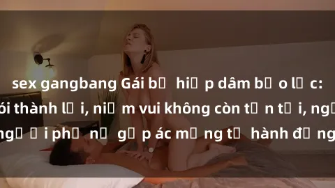 sex gangbang Gái bị hiếp dâm bạo lực: Nỗi đau không nói thành lời, niềm vui không còn tồn tại, người phụ nữ gặp ác mộng từ hành động độc ác của kẻ xấu.