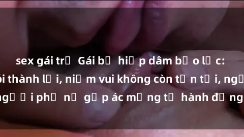 sex gái trẻ Gái bị hiếp dâm bạo lực: Nỗi đau không nói thành lời, niềm vui không còn tồn tại, người phụ nữ gặp ác mộng từ hành động độc ác của kẻ xấu.
