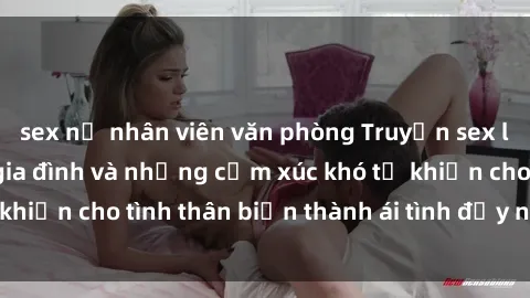 sex nữ nhân viên văn phòng Truyện sex loạn luân: Bí mật gia đình và những cảm xúc khó tả khiến cho tình thân biến thành ái tình đầy nhiệt huyết