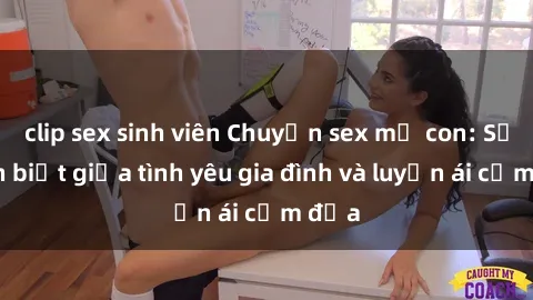 clip sex sinh viên Chuyện sex mẹ con: Sự phân biệt giữa tình yêu gia đình và luyến ái cấm địa