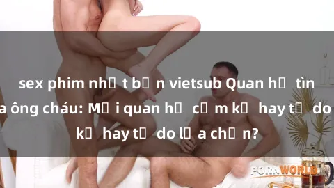 sex phim nhật bản vietsub Quan hệ tình dục giữa ông cháu: Mối quan hệ cấm kỵ hay tự do lựa chọn?