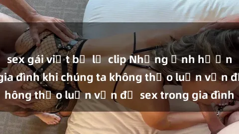 sex gái việt bị lộ clip Những ảnh hưởng đến tình cảm gia đình khi chúng ta không thảo luận vấn đề sex trong gia đình