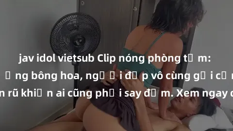 jav idol vietsub Clip nóng phòng tắm: Hít thở nồng nàn hương bông hoa, người đẹp vô cùng gợi cảm và quyến rũ khiến ai cũng phải say đắm. Xem ngay để trải nghiệm điều đặc biệt!