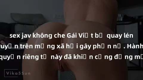 sex jav không che Gái Việt bị quay lén khi tắm, clip lan truyền trên mạng xã hội gây phẫn nộ. Hành động vi phạm quyền riêng tư này đã khiến cộng đồng mạng bức xúc và đòi trừng phạt thật nghiêm khắc.