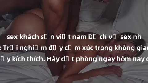 sex khách sạn việt nam Dịch vụ sex nhà nghỉ đẳng cấp: Trải nghiệm đầy cảm xúc trong không gian lãng mạn, đầy kích thích. Hãy đặt phòng ngay hôm nay để thỏa mãn khát khao của bạn!