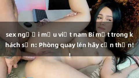 sex người mẫu việt nam Bí mật trong khách sạn: Phòng quay lén hãy cẩn thận!