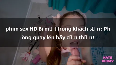 phim sex HD Bí mật trong khách sạn: Phòng quay lén hãy cẩn thận!