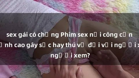 sex gái có chồng Phim sex nơi công cộng: Đỉnh cao gây sốc hay thú vị đối với người xem?