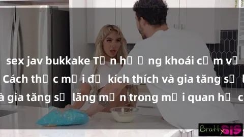 sex jav bukkake Tận hưởng khoái cảm với sex ngoài trời: Cách thức mới để kích thích và gia tăng sự lãng mạn trong mối quan hệ của bạn!