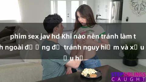 phim sex jav hd Khi nào nên tránh làm tình ngoài đường để tránh nguy hiểm và xấu hổ