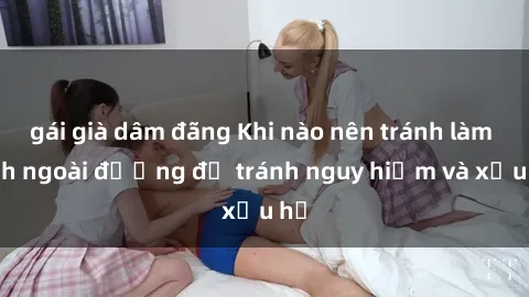 gái già dâm đãng Khi nào nên tránh làm tình ngoài đường để tránh nguy hiểm và xấu hổ
