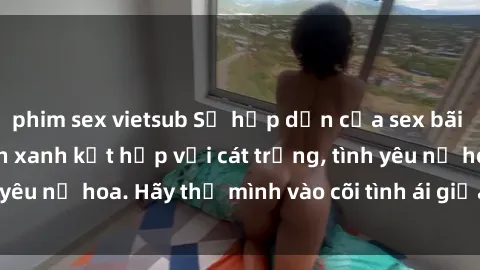 phim sex vietsub Sự hấp dẫn của sex bãi biển: Khi sóng biển xanh kết hợp với cát trắng, tình yêu nở hoa. Hãy thả mình vào cõi tình ái giữa sóng biển!