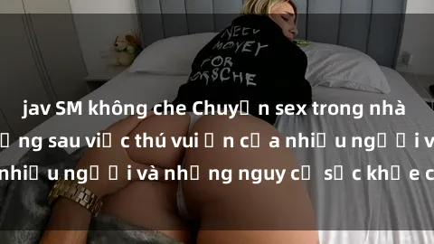 jav SM không che Chuyện sex trong nhà vệ sinh: Sự thật đằng sau việc thú vui ẩn của nhiều người và những nguy cơ sức khỏe cần lưu ý