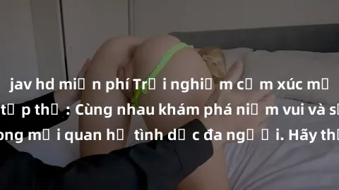 jav hd miễn phí Trải nghiệm cảm xúc mới mẻ với làm tình tập thể: Cùng nhau khám phá niềm vui và sự mãnh liệt trong mối quan hệ tình dục đa người. Hãy thử ngay để biết cảm giác thú vị này!