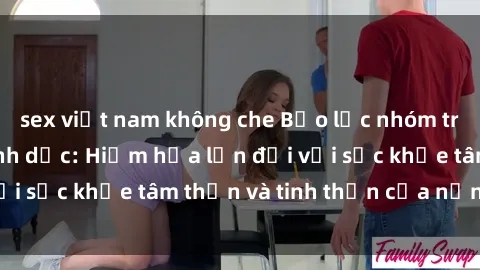 sex việt nam không che Bạo lực nhóm trong các hành vi tình dục: Hiểm họa lớn đối với sức khỏe tâm thần và tinh thần của nạn nhân.