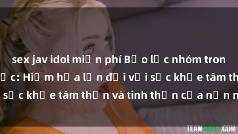 sex jav idol miễn phí Bạo lực nhóm trong các hành vi tình dục: Hiểm họa lớn đối với sức khỏe tâm thần và tinh thần của nạn nhân.