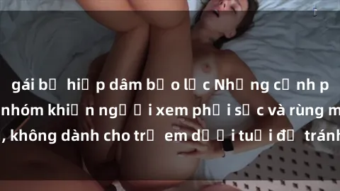 gái bị hiếp dâm bạo lực Những cảnh phim sex bạo dâm nhóm khiến người xem phải sốc và rùng mình, không dành cho trẻ em dưới tuổi để tránh ảnh hưởng tiêu cực.