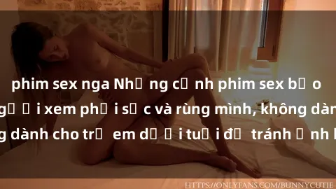 phim sex nga Những cảnh phim sex bạo dâm nhóm khiến người xem phải sốc và rùng mình, không dành cho trẻ em dưới tuổi để tránh ảnh hưởng tiêu cực.