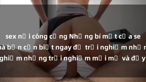 sex nơi công cộng Những bí mật của sex nhóm không che mà bạn cần biết ngay để trải nghiệm những trải nghiệm mới mẻ và đầy kích thích.