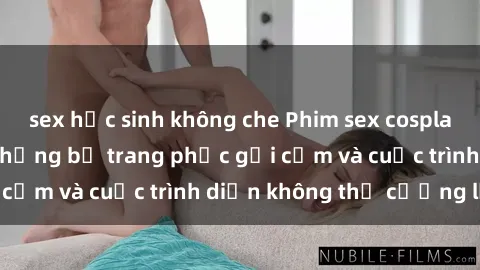 sex học sinh không che Phim sex cosplay: Giấc mơ  cùng những bộ trang phục gợi cảm và cuộc trình diễn không thể cưỡng lại!