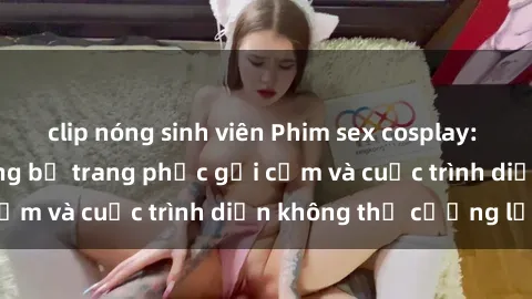 clip nóng sinh viên Phim sex cosplay: Giấc mơ  cùng những bộ trang phục gợi cảm và cuộc trình diễn không thể cưỡng lại!