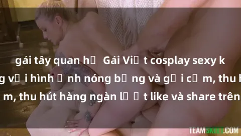 gái tây quan hệ Gái Việt cosplay sexy khiến fan phát cuồng với hình ảnh nóng bỏng và gợi cảm, thu hút hàng ngàn lượt like và share trên mạng xã hội.