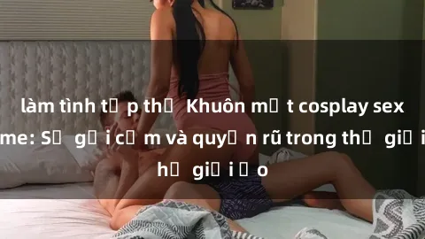 làm tình tập thể Khuôn mặt cosplay sex anime: Sự gợi cảm và quyến rũ trong thế giới ảo
