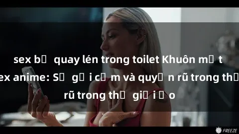 sex bị quay lén trong toilet Khuôn mặt cosplay sex anime: Sự gợi cảm và quyến rũ trong thế giới ảo