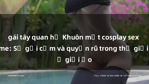 gái tây quan hệ Khuôn mặt cosplay sex anime: Sự gợi cảm và quyến rũ trong thế giới ảo