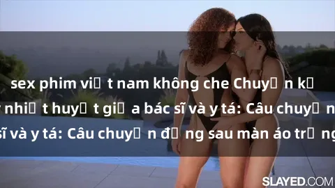 sex phim việt nam không che Chuyện kể về cuộc tình đầy nhiệt huyết giữa bác sĩ và y tá: Câu chuyện đằng sau màn áo trắng