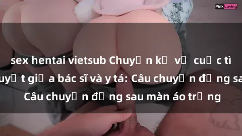 sex hentai vietsub Chuyện kể về cuộc tình đầy nhiệt huyết giữa bác sĩ và y tá: Câu chuyện đằng sau màn áo trắng