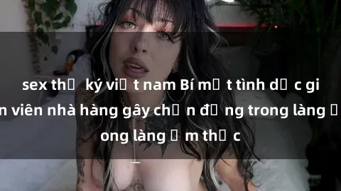 sex thư ký việt nam Bí mật tình dục giữa nhân viên nhà hàng gây chấn động trong làng ẩm thực