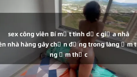 sex công viên Bí mật tình dục giữa nhân viên nhà hàng gây chấn động trong làng ẩm thực