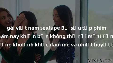 gái việt nam sextape Bộ sưu tập phim sex Mỹ hot nhất năm nay khiến bạn không thể rời mắt! Tận hưởng những khoảnh khắc đam mê và nhiệt huyết trong các tác phẩm nóng bỏng này!