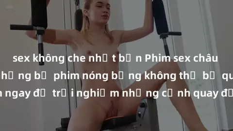 sex không che nhật bản Phim sex châu Âu đỉnh cao: Top những bộ phim nóng bỏng không thể bỏ qua! Xem ngay để trải nghiệm những cảnh quay đầy kích thích và cuồng nhiệt.