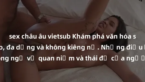 sex châu âu vietsub Khám phá văn hóa sex Bắc Âu: Sự tự do, đa dạng và không kiêng nể. Những điều không ngờ về quan niệm và thái độ của người Bắc Âu đối với tình dục.