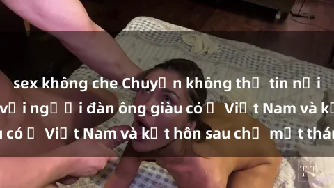 sex không che Chuyện không thể tin nổi: Gái Tây quan hệ với người đàn ông giàu có ở Việt Nam và kết hôn sau chỉ một tháng