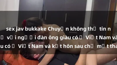 sex jav bukkake Chuyện không thể tin nổi: Gái Tây quan hệ với người đàn ông giàu có ở Việt Nam và kết hôn sau chỉ một tháng