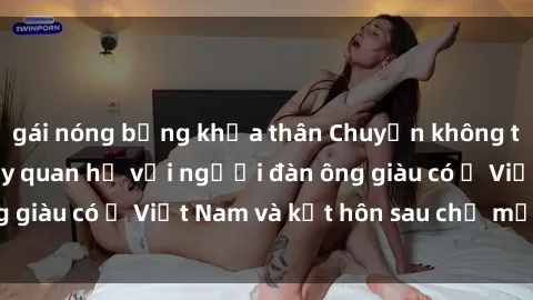 gái nóng bỏng khỏa thân Chuyện không thể tin nổi: Gái Tây quan hệ với người đàn ông giàu có ở Việt Nam và kết hôn sau chỉ một tháng